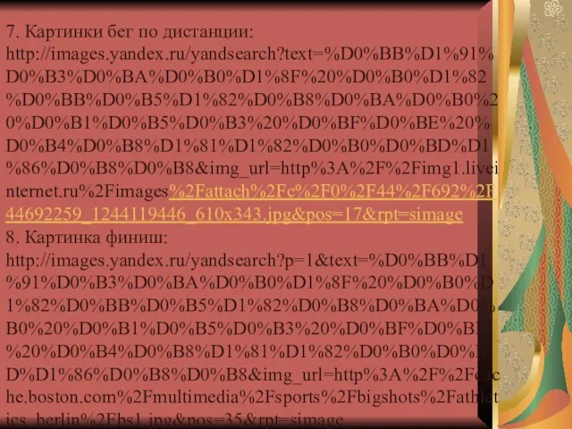 7. Картинки бег по дистанции: http://images.yandex.ru/yandsearch?text=%D0%BB%D1%91%D0%B3%D0%BA%D0%B0%D1%8F%20%D0%B0%D1%82%D0%BB%D0%B5%D1%82%D0%B8%D0%BA%D0%B0%20%D0%B1%D0%B5%D0%B3%20%D0%BF%D0%BE%20%D0%B4%D0%B8%D1%81%D1%82%D0%B0%D0%BD%D1%86%D0%B8%D0%B8&img_url=http%3A%2F%2Fimg1.liveinternet.ru%2Fimages%2Fattach%2Fc%2F0%2F44%2F692%2F44692259_1244119446_610x343.jpg&pos=17&rpt=simage 8. Картинка финиш: http://images.yandex.ru/yandsearch?p=1&text=%D0%BB%D1%91%D0%B3%D0%BA%D0%B0%D1%8F%20%D0%B0%D1%82%D0%BB%D0%B5%D1%82%D0%B8%D0%BA%D0%B0%20%D0%B1%D0%B5%D0%B3%20%D0%BF%D0%BE%20%D0%B4%D0%B8%D1%81%D1%82%D0%B0%D0%BD%D1%86%D0%B8%D0%B8&img_url=http%3A%2F%2Fcache.boston.com%2Fmultimedia%2Fsports%2Fbigshots%2Fathletics_berlin%2Fbs1.jpg&pos=35&rpt=simage