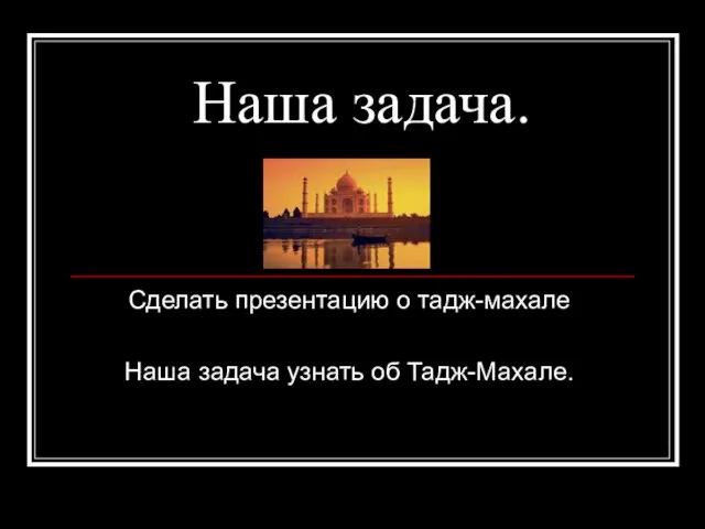 Наша задача. Сделать презентацию о тадж-махале Наша задача узнать об Тадж-Махале.