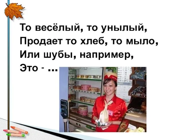 То весёлый, то унылый, Продает то хлеб, то мыло, Или шубы, например, Это - ...