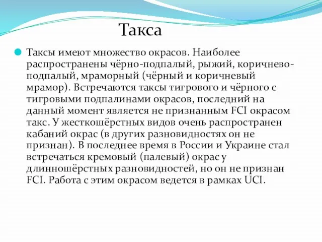 Таксы имеют множество окрасов. Наиболее распространены чёрно-подпалый, рыжий, коричнево-подпалый, мраморный (чёрный и