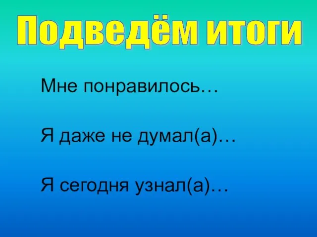 Подведём итоги Мне понравилось… Я даже не думал(а)… Я сегодня узнал(а)…