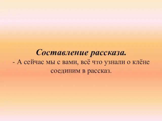 Составление рассказа. - А сейчас мы с вами, всё что узнали о клёне соединим в рассказ.