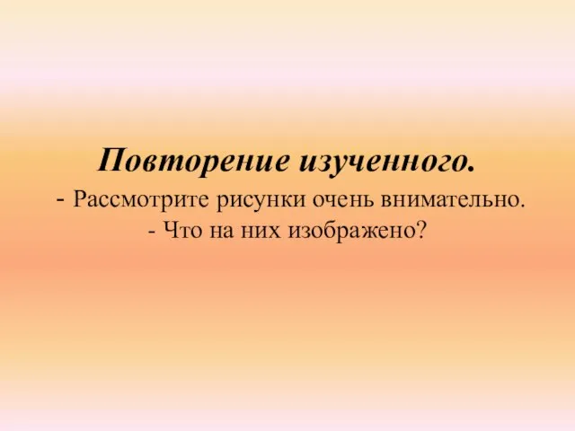 Повторение изученного. - Рассмотрите рисунки очень внимательно. - Что на них изображено?