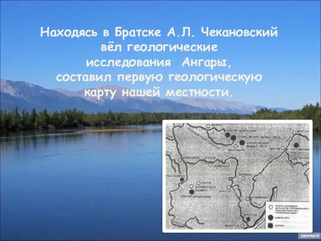 Находясь в Братске А.Л. Чекановский вёл геологические исследования Ангары, составил первую геологическую карту нашей местности.