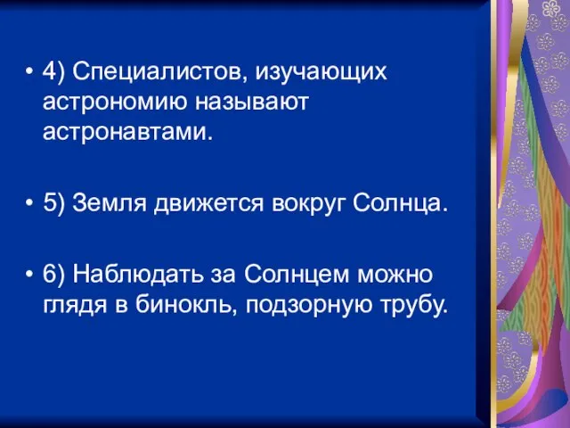 4) Специалистов, изучающих астрономию называют астронавтами. 5) Земля движется вокруг Солнца. 6)