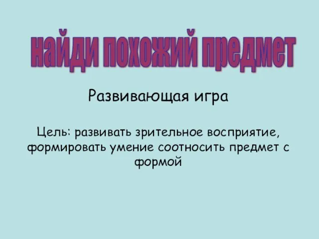 найди похожий предмет Развивающая игра Цель: развивать зрительное восприятие, формировать умение соотносить предмет с формой