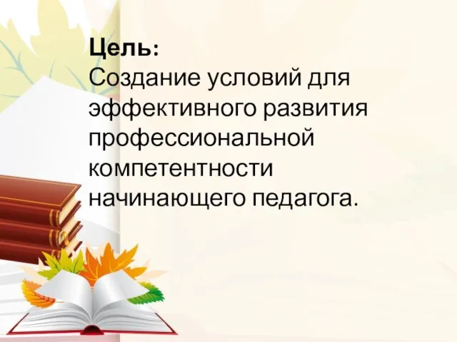 Цель: Создание условий для эффективного развития профессиональной компетентности начинающего педагога.