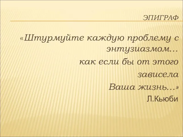 ЭПИГРАФ «Штурмуйте каждую проблему с энтузиазмом… как если бы от этого зависела Ваша жизнь…» Л.Кьюби