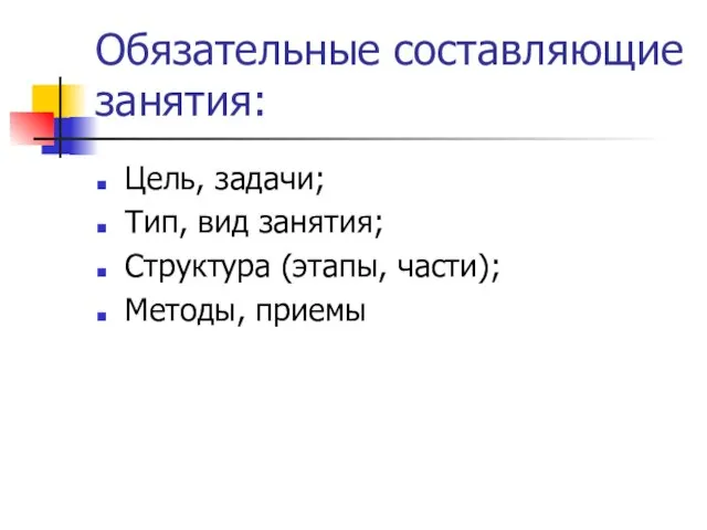 Обязательные составляющие занятия: Цель, задачи; Тип, вид занятия; Структура (этапы, части); Методы, приемы