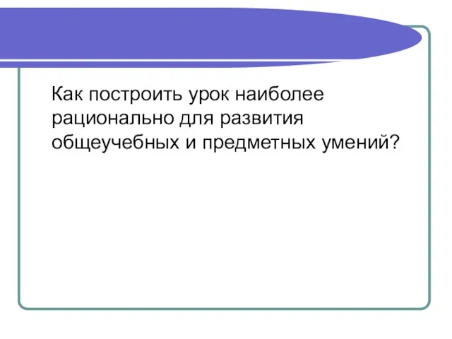 Как построить урок наиболее рационально для развития общеучебных и предметных умений?