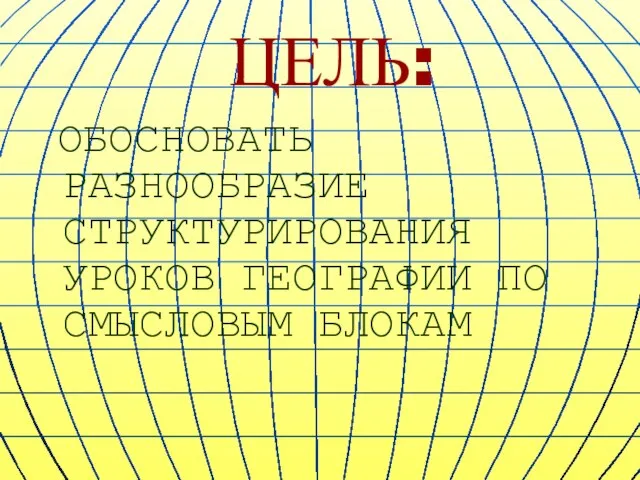 ЦЕЛЬ: ОБОСНОВАТЬ РАЗНООБРАЗИЕ СТРУКТУРИРОВАНИЯ УРОКОВ ГЕОГРАФИИ ПО СМЫСЛОВЫМ БЛОКАМ