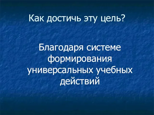 Как достичь эту цель? Благодаря системе формирования универсальных учебных действий