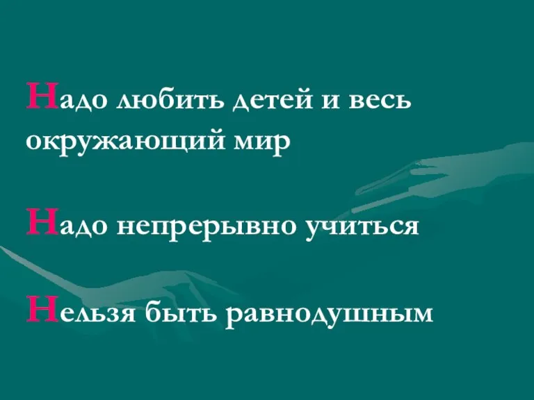 Надо любить детей и весь окружающий мир Надо непрерывно учиться Нельзя быть равнодушным