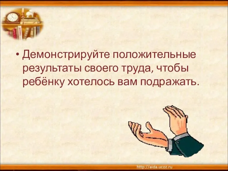 Демонстрируйте положительные результаты своего труда, чтобы ребёнку хотелось вам подражать.