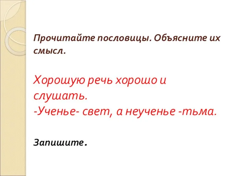 Прочитайте пословицы. Объясните их смысл. Хорошую речь хорошо и слушать. -Ученье- свет, а неученье -тьма. Запишите.