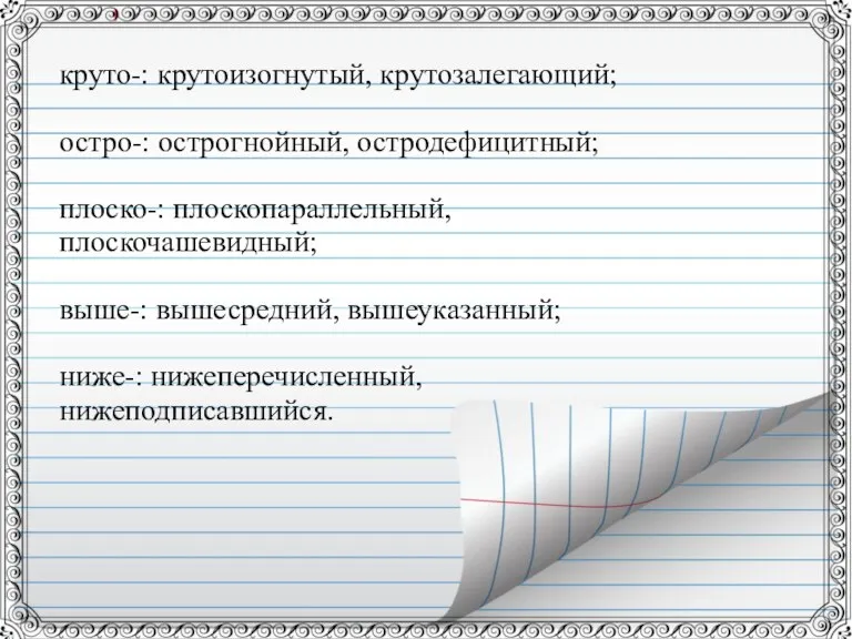 круто-: крутоизогнутый, крутозалегающий; остро-: острогнойный, остродефицитный; плоско-: плоскопараллельный, плоскочашевидный; выше-: вышесредний, вышеуказанный; ниже-: нижеперечисленный, нижеподписавшийся.