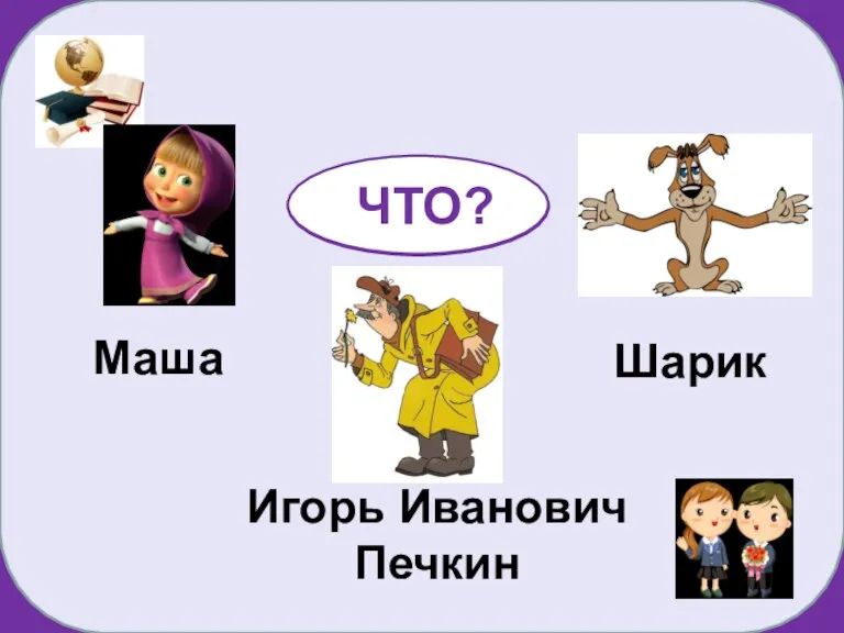 Маша Шарик Игорь Иванович Печкин КТО? ЧТО?