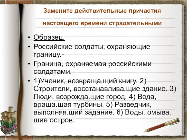 Замените действительные причастия настоящего времени страдательными Образец. Российские солдаты, охраняющие границу.- Граница,