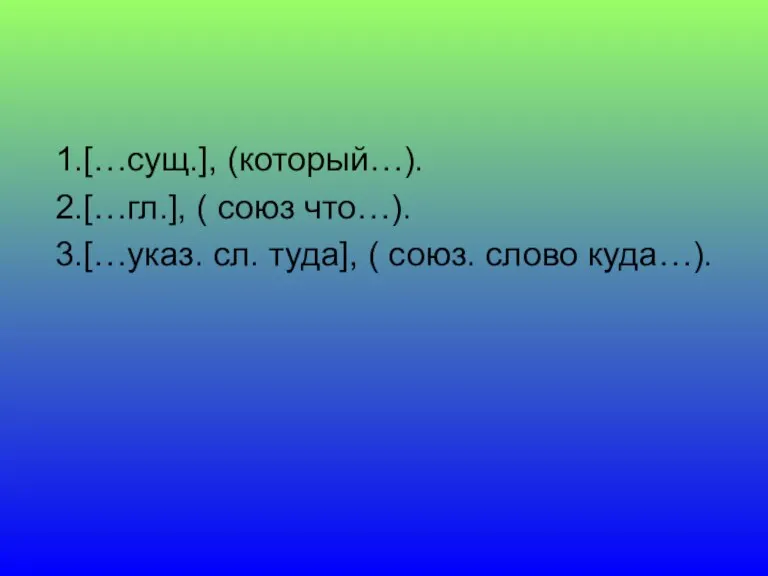 1.[…сущ.], (который…). 2.[…гл.], ( союз что…). 3.[…указ. сл. туда], ( союз. слово куда…).