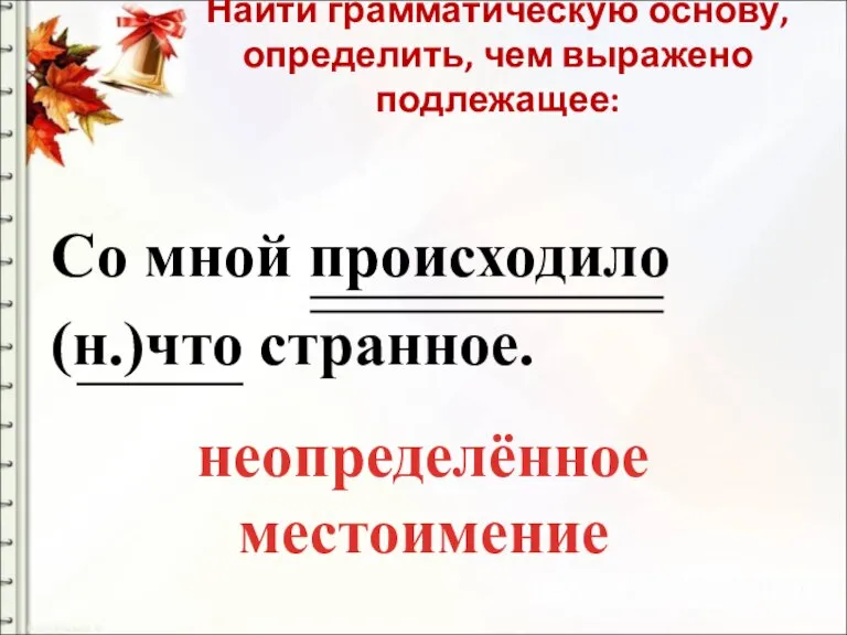 Найти грамматическую основу, определить, чем выражено подлежащее: Со мной происходило (н.)что странное. неопределённое местоимение