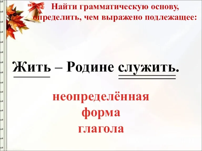 Найти грамматическую основу, определить, чем выражено подлежащее: Жить – Родине служить. неопределённая форма глагола