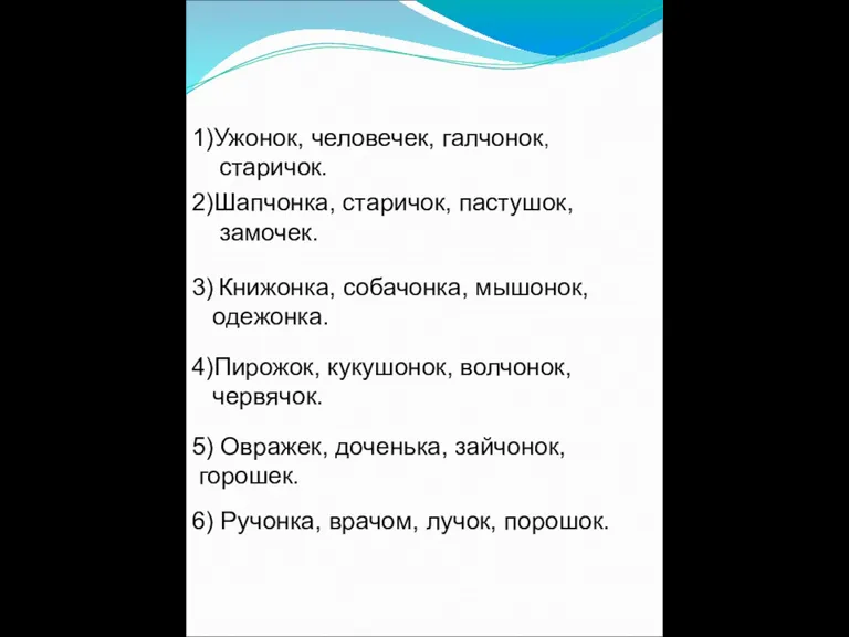 1)Ужонок, человечек, галчонок, старичок. 2)Шапчонка, старичок, пастушок, замочек. 3) Книжонка, собачонка, мышонок,