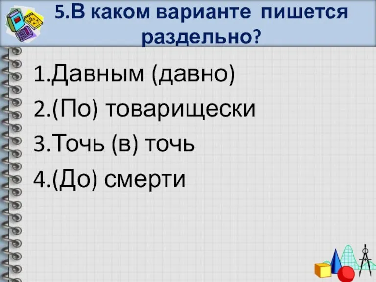 5.В каком варианте пишется раздельно? 1.Давным (давно) 2.(По) товарищески 3.Точь (в) точь 4.(До) смерти