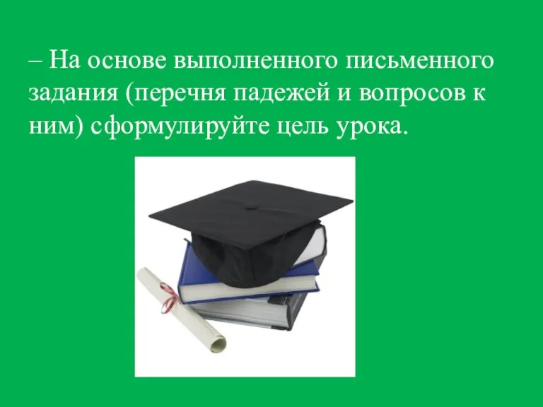 – На основе выполненного письменного задания (перечня падежей и вопросов к ним) сформулируйте цель урока.