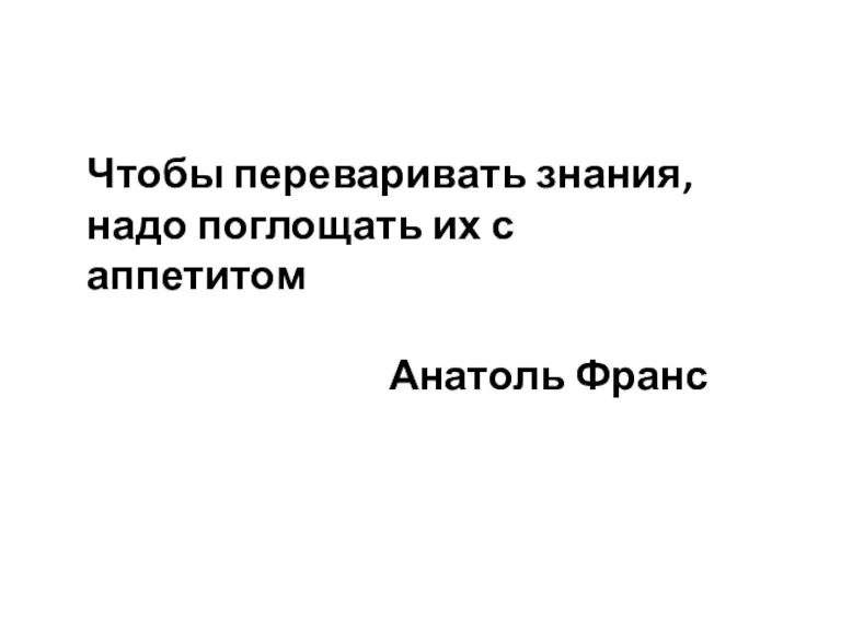 Чтобы переваривать знания, надо поглощать их с аппетитом Анатоль Франс