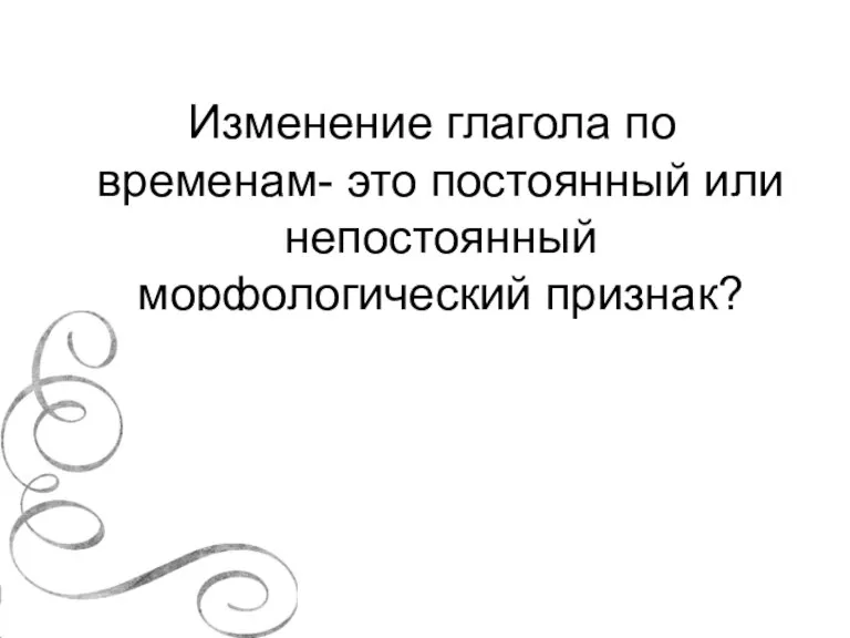 Изменение глагола по временам- это постоянный или непостоянный морфологический признак?