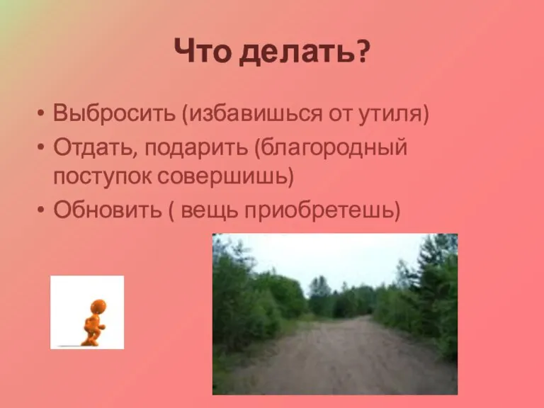 Что делать? Выбросить (избавишься от утиля) Отдать, подарить (благородный поступок совершишь) Обновить ( вещь приобретешь)