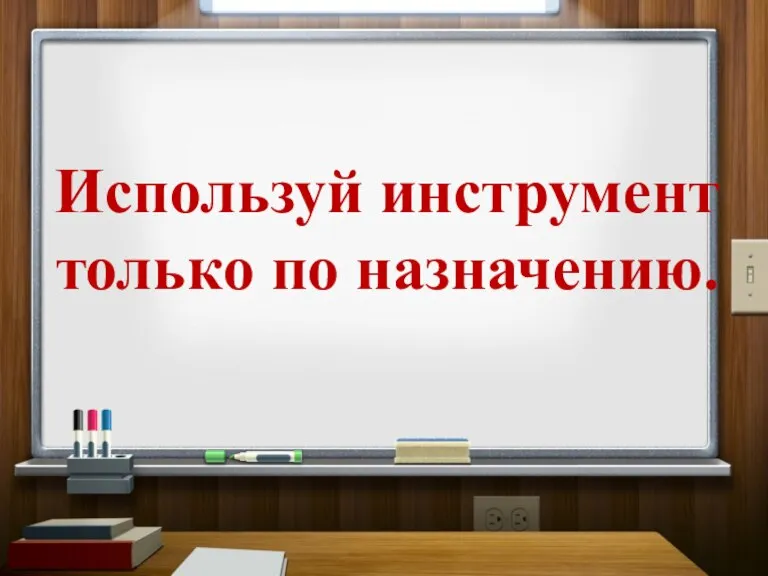 Используй инструмент только по назначению.