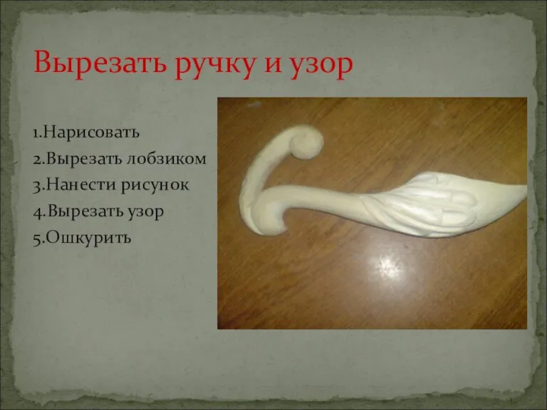 1.Нарисовать 2.Вырезать лобзиком 3.Нанести рисунок 4.Вырезать узор 5.Ошкурить Вырезать ручку и узор