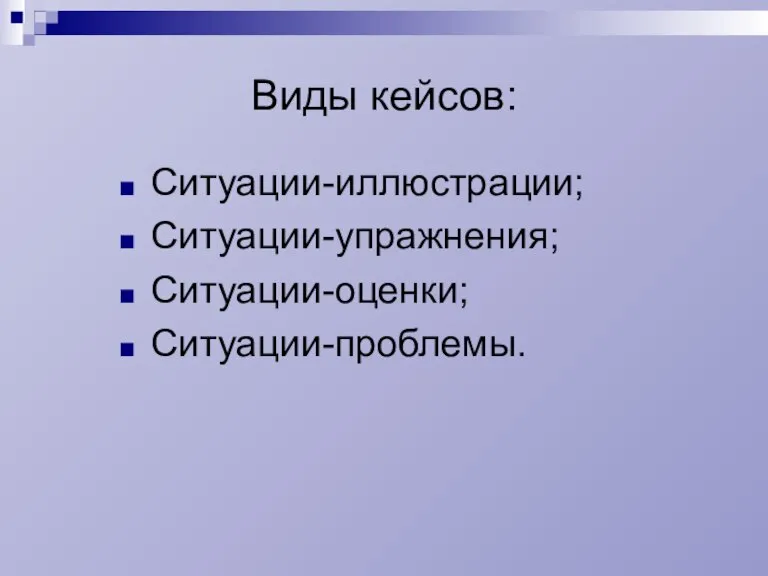 Виды кейсов: Ситуации-иллюстрации; Ситуации-упражнения; Ситуации-оценки; Ситуации-проблемы.