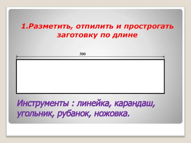 1.Разметить, отпилить и прострогать заготовку по длине Инструменты : линейка, карандаш, угольник, рубанок, ножовка. 300