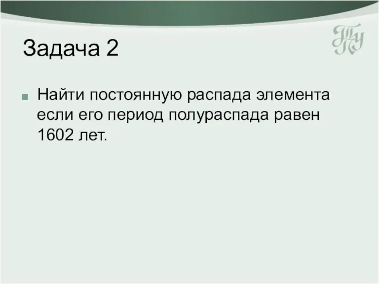 Задача 2 Найти постоянную распада элемента если его период полураспада равен 1602 лет.