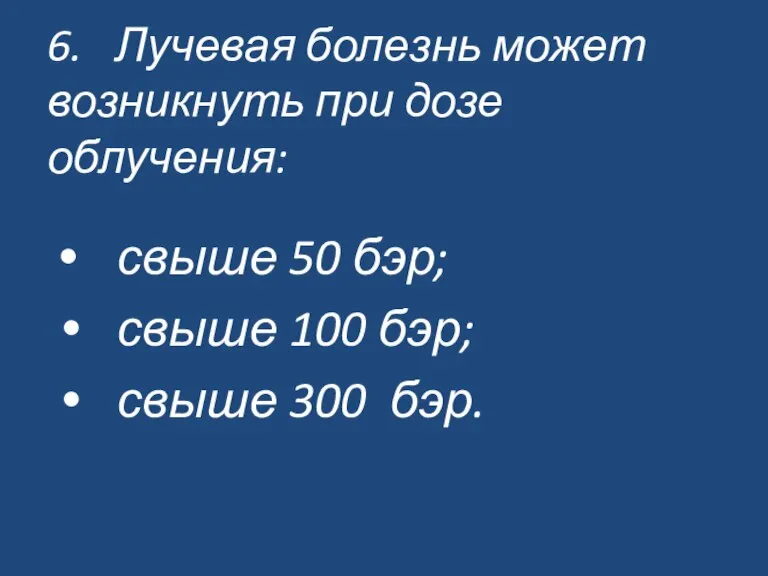 6. Лучевая болезнь может возникнуть при дозе облучения: свыше 50 бэр; свыше