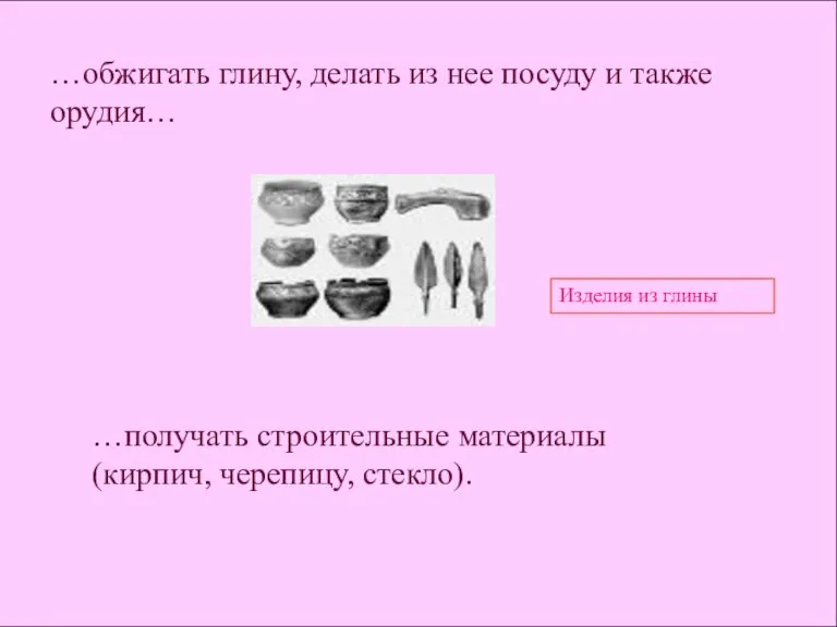 …обжигать глину, делать из нее посуду и также орудия… Изделия из глины