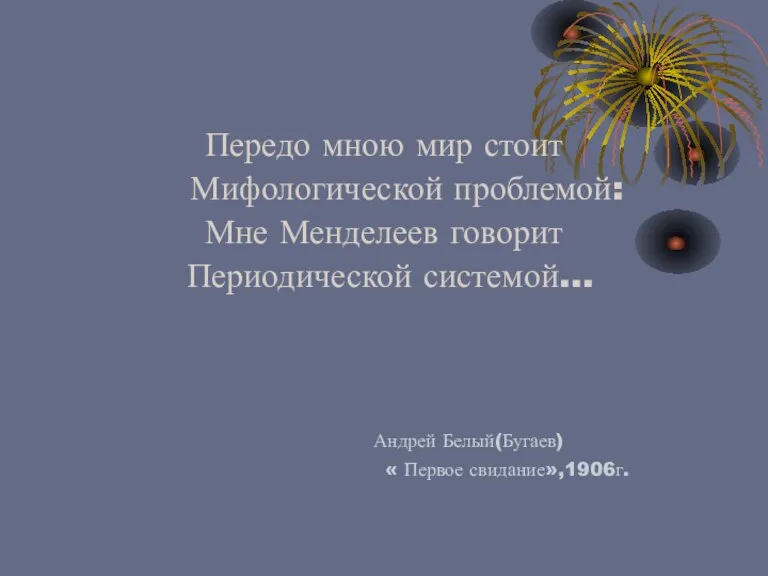 Передо мною мир стоит Мифологической проблемой: Мне Менделеев говорит Периодической системой… Андрей Белый(Бугаев) « Первое свидание»,1906г.