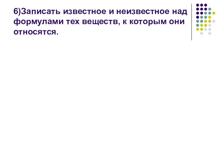 6)Записать известное и неизвестное над формулами тех веществ, к которым они относятся.