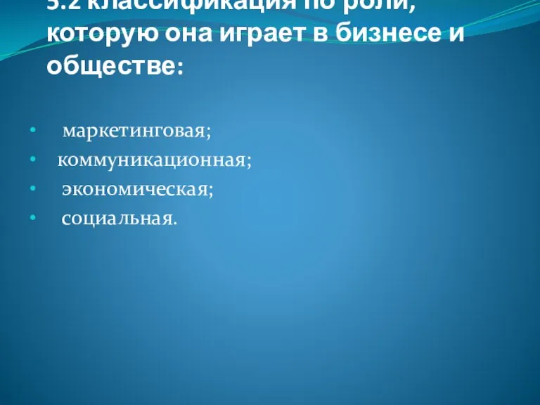 5.2 классификация по роли, которую она играет в бизнесе и обществе: маркетинговая; коммуникационная; экономическая; социальная.