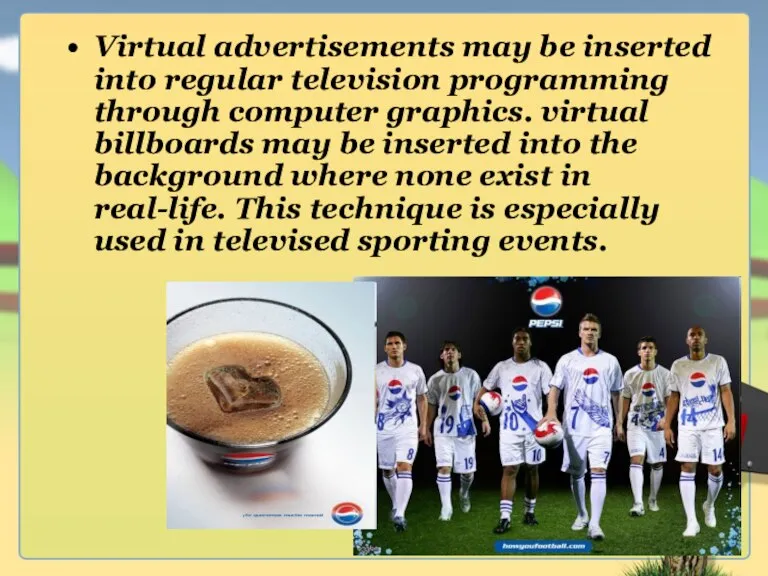 Virtual advertisements may be inserted into regular television programming through computer graphics.