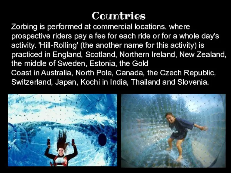 Countries. Zorbing is performed at commercial locations, where prospective riders pay a