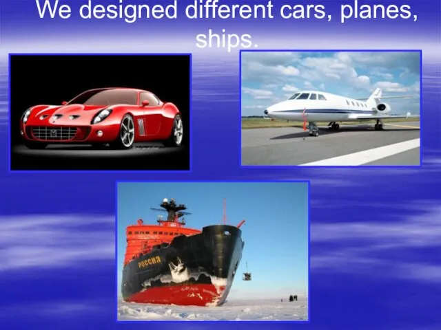 We designed different cars, planes, ships.