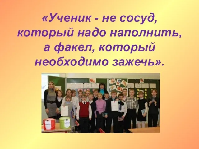 «Ученик - не сосуд, который надо наполнить, а факел, который необходимо зажечь».