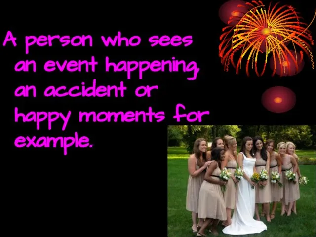 A person who sees an event happening, an accident or happy moments for example.