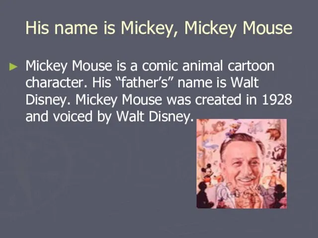 His name is Mickey, Mickey Mouse Mickey Mouse is a comic animal