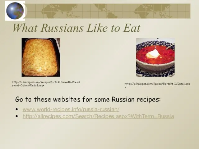 What Russians Like to Eat www.world-recipes.info/russia-russian/ http://allrecipes.com/Search/Recipes.aspx?WithTerm=Russia http://allrecipes.com/Recipe/Borscht-I/Detail.aspx http://allrecipes.com/Recipe/Kartoshnik-with-Cheese-and-Onions/Detail.aspx Go to these