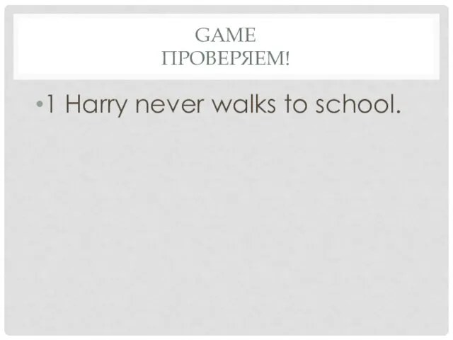 Game проверяем! 1 Harry never walks to school.