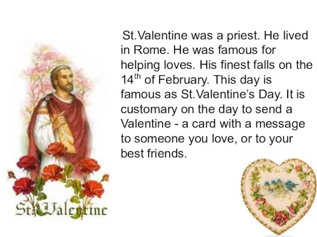 St.Valentine was a priest. He lived in Rome. He was famous for